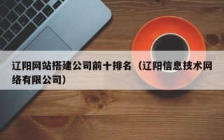 延安辽阳网站搭建公司前十排名（辽阳信息技术网络有限公司）