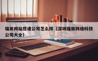 延安福田网站搭建公司怎么样（深圳福田网络科技公司大全）