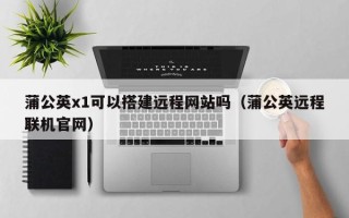延安蒲公英x1可以搭建远程网站吗（蒲公英远程联机官网）